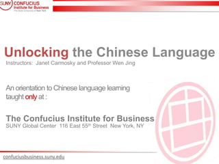 Unlocking the Chinese Language
 Instructors: Janet Carmosky and Professor Wen Jing



 An orientation to Chinese language learning
 taught only at :


 The Confucius Institute for Business
 SUNY Global Center 116 East 55th Street New York, NY




confuciusbusiness.suny.edu
 