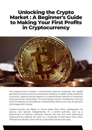 Unlocking the Crypto
Market : A Beginner's Guide
to Making Your First Profits
in Cryptocurrency
The cryptocurrency market, a revolutionary financial landscape, has rapidly
gained prominence since the introduction of Bitcoin in 2009. Unlike traditional
currencies, cryptocurrencies operate on a decentralized network of computers
using blockchain technology. This technology ensures transparency, security,
and immutability of transactions, fundamentally altering the way we perceive
and engage with money.
Cryptocurrencies are digital or virtual assets that utilize cryptography for
security and operate independently of a central authority, such as a
government or financial institution. Bitcoin, the first and most well-known
cryptocurrency, opened the door to a multitude of alternative coins, often
referred to as altcoins, each with its unique features and use cases.
 