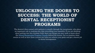 UNLOCKING THE DOORS TO
SUCCESS: THE WORLD OF
DENTAL RECEPTIONIST
PROGRAMS
The dentist’s first contact with patients is usually through the receptionist, who plays
an important role in making sure that everything runs smoothly. If you are thinking
about getting into this dynamic field, there are things you may wish to know about
the Dental Receptionist Program Canada behind the scenes. Let us examine what
awaits as well as how these courses can help you achieve your goals and get a decent job
in dental management.
 