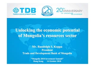 Unlocking the economic potentialUnlocking the economic potential
of Mongoliaof Mongolia’’s resources sectors resources sector
Mr. Randolph S.Mr. Randolph S. KoppaKoppa
PresidentPresident
Trade and Development Bank of MongoliaTrade and Development Bank of Mongolia
““Mongolia 2010 Investment SummitMongolia 2010 Investment Summit””
Hong Kong 14 October 2010Hong Kong 14 October 2010
 