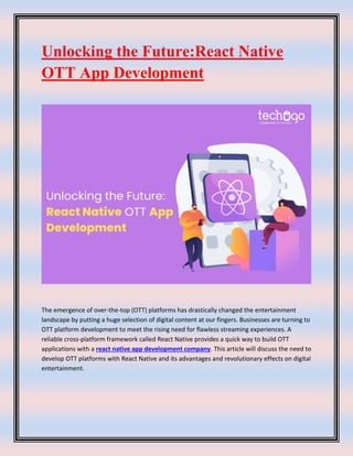 Unlocking the Future:React Native
OTT App Development
The emergence of over-the-top (OTT) platforms has drastically changed the entertainment
landscape by putting a huge selection of digital content at our fingers. Businesses are turning to
OTT platform development to meet the rising need for flawless streaming experiences. A
reliable cross-platform framework called React Native provides a quick way to build OTT
applications with a react native app development company. This article will discuss the need to
develop OTT platforms with React Native and its advantages and revolutionary effects on digital
entertainment.
 