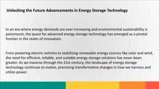 Unlocking the Future Advancements in Energy Storage Technology
In an era where energy demands are ever-increasing and environmental sustainability is
paramount, the quest for advanced energy storage technology has emerged as a pivotal
frontier in the realm of innovation.
From powering electric vehicles to stabilizing renewable energy sources like solar and wind,
the need for efficient, reliable, and scalable energy storage solutions has never been
greater. As we traverse through the 21st century, the landscape of energy storage
technology continues to evolve, promising transformative changes in how we harness and
utilize power.
 