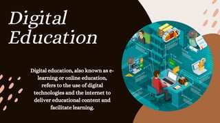 Digital
Education
Digital education, also known as e-
learning or online education,
refers to the use of digital
technologies and the internet to
deliver educational content and
facilitate learning.
 