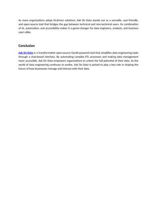 As more organizations adopt AI-driven solutions, Ask On Data stands out as a versatile, user-friendly,
and open-source tool that bridges the gap between technical and non-technical users. Its combination
of AI, automation, and accessibility makes it a game-changer for data engineers, analysts, and business
users alike.
Conclusion
Ask On Data is a transformative open-source GenAI-powered tool that simplifies data engineering tasks
through a chat-based interface. By automating complex ETL processes and making data management
more accessible, Ask On Data empowers organizations to unlock the full potential of their data. As the
world of data engineering continues to evolve, Ask On Data is poised to play a key role in shaping the
future of how businesses manage and interact with their data.
 