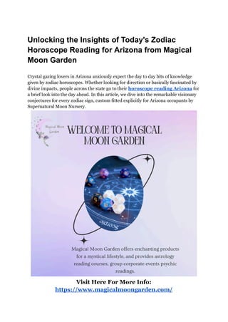 Unlocking the Insights of Today's Zodiac
Horoscope Reading for Arizona from Magical
Moon Garden
Crystal gazing lovers in Arizona anxiously expect the day to day bits of knowledge
given by zodiac horoscopes. Whether looking for direction or basically fascinated by
divine impacts, people across the state go to their horoscope reading Arizona for
a brief look into the day ahead. In this article, we dive into the remarkable visionary
conjectures for every zodiac sign, custom fitted explicitly for Arizona occupants by
Supernatural Moon Nursery.
Visit Here For More Info:
https://www.magicalmoongarden.com/
 