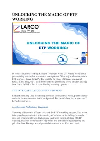 UNLOCKING THE MAGIC OF ETP
WORKING
In today’s industrial setting, Effluent Treatment Plants (ETPs) are essential for
guaranteeing sustainable wastewater management. With major advancements in
ETP working, Larco India Pvt Ltd is at the forefront of this environmental
battle. In this blog, we’ll dive deeply into the enthralling world of ETPs and see
how Larco India Pvt Ltd is transforming how they operate.
THE INTRICATE DANCE OF ETP WORKING
Effluent Handling Like the unsung heroes of the industrial world, plants silently
maintain the environment in the background. But exactly how do they operate?
Let’s deconstruct it.
1. Inflow and Preliminary Treatment
The entry of industrial effluent kicks off the ETP’s working process. This water
is frequently contaminated with a variety of substances, including chemicals,
oils, and organic materials. Preliminary treatment, the initial stage of ETP
working, involves the removal of big debris and particles using screening and
grit chambers. Damage to equipment downstream is avoided as a result.
 