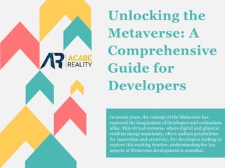 Unlocking the
Metaverse: A
Comprehensive
Guide for
Developers
In recent years, the concept of the Metaverse has
captured the imagination of developers and enthusiasts
alike. This virtual universe, where digital and physical
realities merge seamlessly, offers endless possibilities
for innovation and creativity. For developers looking to
explore this exciting frontier, understanding the key
aspects of Metaverse development is essential.
 