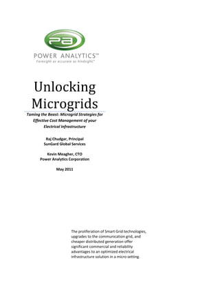 Unlocking
  Microgrids
Taming the Beast: Microgrid Strategies for
   Effective Cost Management of your
         Electrical Infrastructure

          Raj Chudgar, Principal
         SunGard Global Services

          Kevin Meagher, CTO
       Power Analytics Corporation

                May 2011




                        The proliferation of Smart Grid technologies,
                        upgrades to the communication grid, and
                        cheaper distributed generation offer
                        significant commercial and reliability
                        advantages to an optimized electrical
                        infrastructure solution in a micro setting.
 