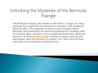 The Bermuda Triangle, also known as the Devil’s Triangle, has long
captured the imagination of adventurers, scientists, and conspiracy
theorists alike. This enigmatic stretch of ocean between Miami,
Bermuda, and Puerto Rico has been the backdrop for countless tales
of vanished ships, airplanes, and unexplained phenomena. While the
mysteries of the Bermuda Triangle continue to spark curiosity and
speculation, what lies beneath its surface? Let’s delve into the facts
and myths surrounding this intriguing area.
 