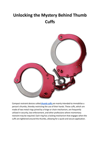Unlocking the Mystery Behind Thumb
Cuffs
Compact restraint devices called thumb cuffs are mainly intended to immobilize a
person's thumbs, thereby restricting the use of their hands. These cuffs, which are
made of two metal rings joined by a hinge or chain mechanism, are frequently
utilized in security, law enforcement, and other professions where momentary
restraint may be required. Each ring has a locking mechanism that engages when the
cuffs are tightened around the thumbs, allowing for a quick and secure application.
 