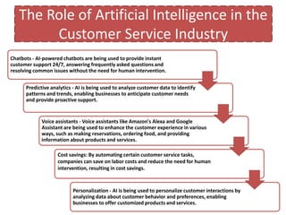 The Role of Artificial Intelligence in the
Customer Service Industry
Chatbots - AI-powered chatbots are being used to provide instant
customer support 24/7, answering frequently asked questions and
resolving common issues without the need for human intervention.
Predictive analytics - AI is being used to analyze customer data to identify
patterns and trends, enabling businesses to anticipate customer needs
and provide proactive support.
Voice assistants - Voice assistants like Amazon's Alexa and Google
Assistant are being used to enhance the customer experience in various
ways, such as making reservations, ordering food, and providing
information about products and services.
Personalization - AI is being used to personalize customer interactions by
analyzing data about customer behavior and preferences, enabling
businesses to offer customized products and services.
Cost savings: By automating certain customer service tasks,
companies can save on labor costs and reduce the need for human
intervention, resulting in cost savings.
 