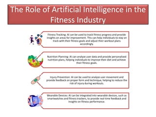 The Role of Artificial Intelligence in the
Fitness Industry
Fitness Tracking: AI can be used to track fitness progress and provide
insights on areas for improvement. This can help individuals to stay on
track with their fitness goals and adjust their workout plans
accordingly.
Nutrition Planning: AI can analyze user data and provide personalized
nutrition plans, helping individuals to improve their diet and achieve
their fitness goals.
Injury Prevention: AI can be used to analyze user movement and
provide feedback on proper form and technique, helping to reduce the
risk of injury during workouts.
Wearable Devices: AI can be integrated into wearable devices, such as
smartwatches and fitness trackers, to provide real-time feedback and
insights on fitness performance.
 
