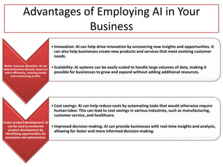 Advantages of Employing AI in Your
Business
Better resource allocation: AI can
help businesses allocate resources
more efficiently, reducing waste
and maximizing profits.
•Innovation: AI can help drive innovation by uncovering new insights and opportunities. It
can also help businesses create new products and services that meet evolving customer
needs.
•Scalability: AI systems can be easily scaled to handle large volumes of data, making it
possible for businesses to grow and expand without adding additional resources.
Faster product development: AI
can be used to accelerate
product development by
identifying opportunities for
innovation and optimization.
•Cost savings: AI can help reduce costs by automating tasks that would otherwise require
human labor. This can lead to cost savings in various industries, such as manufacturing,
customer service, and healthcare.
•Improved decision-making: AI can provide businesses with real-time insights and analysis,
allowing for faster and more informed decision-making.
 