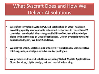 What Syscraft Does and How We
Deliver AI Solutions
• Syscraft Information System Pvt. Ltd Established in 2009. has been
providing quality services to its esteemed customers in more than 20
countries. We cherish the strong availability of technical knowledge
along with a privilege of Cost effectiveness. Driven by passionate and
experienced team, We Craft Solutions.
• We deliver smart, scalable, and effective IT solutions by using creative
thinking, unique design and advance technologies.
• We provide end to end solutions including Web & Mobile Applications,
Cloud Services, Ui/Ux design, IoT and machine learning.
 