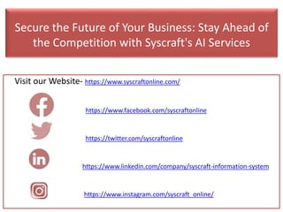 Secure the Future of Your Business: Stay Ahead of
the Competition with Syscraft's AI Services
Visit our Website- https://www.syscraftonline.com/
https://www.facebook.com/syscraftonline
https://twitter.com/syscraftonline
https://www.linkedin.com/company/syscraft-information-system
https://www.instagram.com/syscraft_online/
 