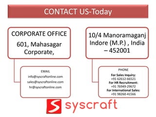 CONTACT US-Today
CORPORATE OFFICE
601, Mahasagar
Corporate,
EMAIL
info@syscraftonline.com
sales@syscraftonline.com
hr@syscraftonline.com
10/4 Manoramaganj
Indore (M.P.) , India
– 452001
PHONE
For Sales Inquiry:
+91 62612-66521
For HR Recruitment:
+91 76949-29672
For International Sales:
+91 98260-41566
 