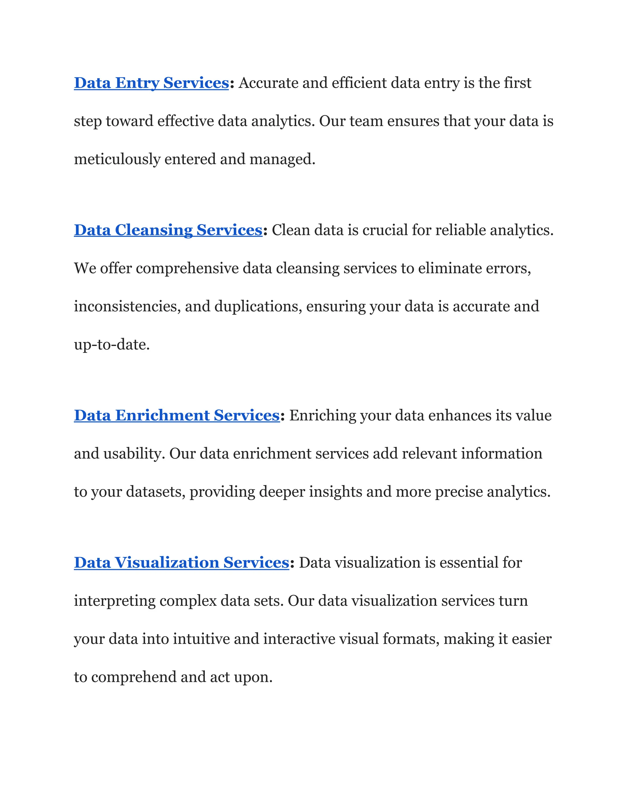 Data Entry Services: Accurate and efficient data entry is the first
step toward effective data analytics. Our team ensures that your data is
meticulously entered and managed.
Data Cleansing Services: Clean data is crucial for reliable analytics.
We offer comprehensive data cleansing services to eliminate errors,
inconsistencies, and duplications, ensuring your data is accurate and
up-to-date.
Data Enrichment Services: Enriching your data enhances its value
and usability. Our data enrichment services add relevant information
to your datasets, providing deeper insights and more precise analytics.
Data Visualization Services: Data visualization is essential for
interpreting complex data sets. Our data visualization services turn
your data into intuitive and interactive visual formats, making it easier
to comprehend and act upon.
 