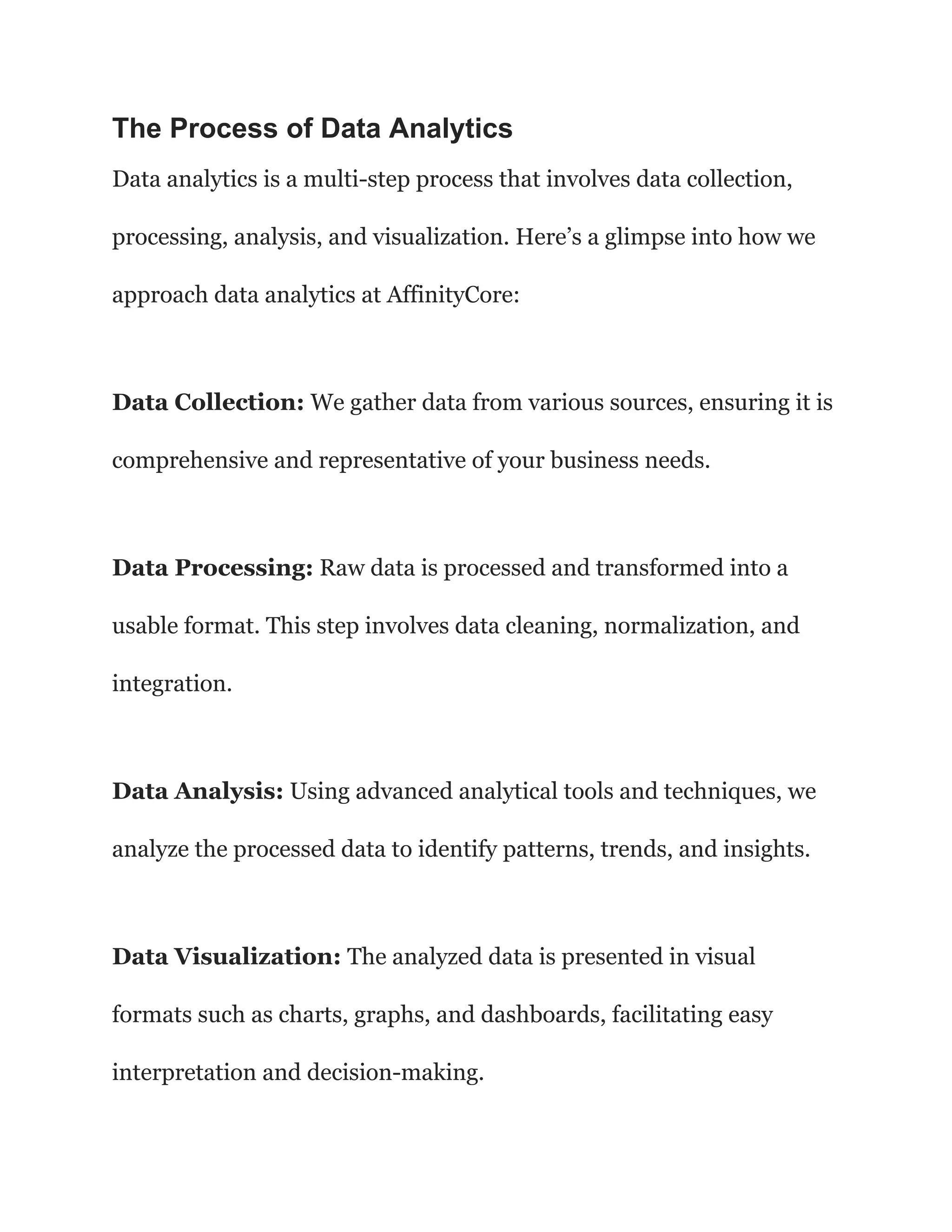 The Process of Data Analytics
Data analytics is a multi-step process that involves data collection,
processing, analysis, and visualization. Here’s a glimpse into how we
approach data analytics at AffinityCore:
Data Collection: We gather data from various sources, ensuring it is
comprehensive and representative of your business needs.
Data Processing: Raw data is processed and transformed into a
usable format. This step involves data cleaning, normalization, and
integration.
Data Analysis: Using advanced analytical tools and techniques, we
analyze the processed data to identify patterns, trends, and insights.
Data Visualization: The analyzed data is presented in visual
formats such as charts, graphs, and dashboards, facilitating easy
interpretation and decision-making.
 