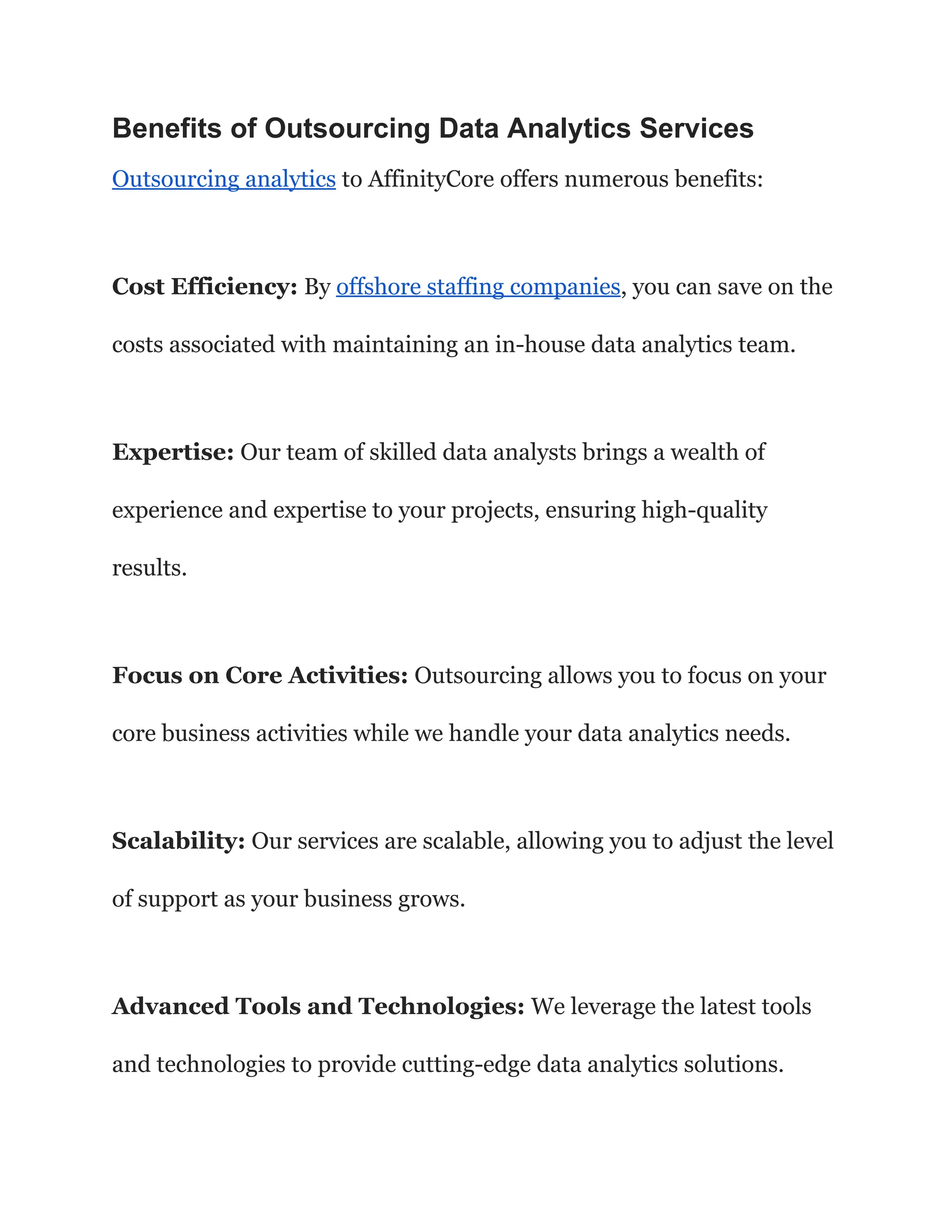 Benefits of Outsourcing Data Analytics Services
Outsourcing analytics to AffinityCore offers numerous benefits:
Cost Efficiency: By offshore staffing companies, you can save on the
costs associated with maintaining an in-house data analytics team.
Expertise: Our team of skilled data analysts brings a wealth of
experience and expertise to your projects, ensuring high-quality
results.
Focus on Core Activities: Outsourcing allows you to focus on your
core business activities while we handle your data analytics needs.
Scalability: Our services are scalable, allowing you to adjust the level
of support as your business grows.
Advanced Tools and Technologies: We leverage the latest tools
and technologies to provide cutting-edge data analytics solutions.
 