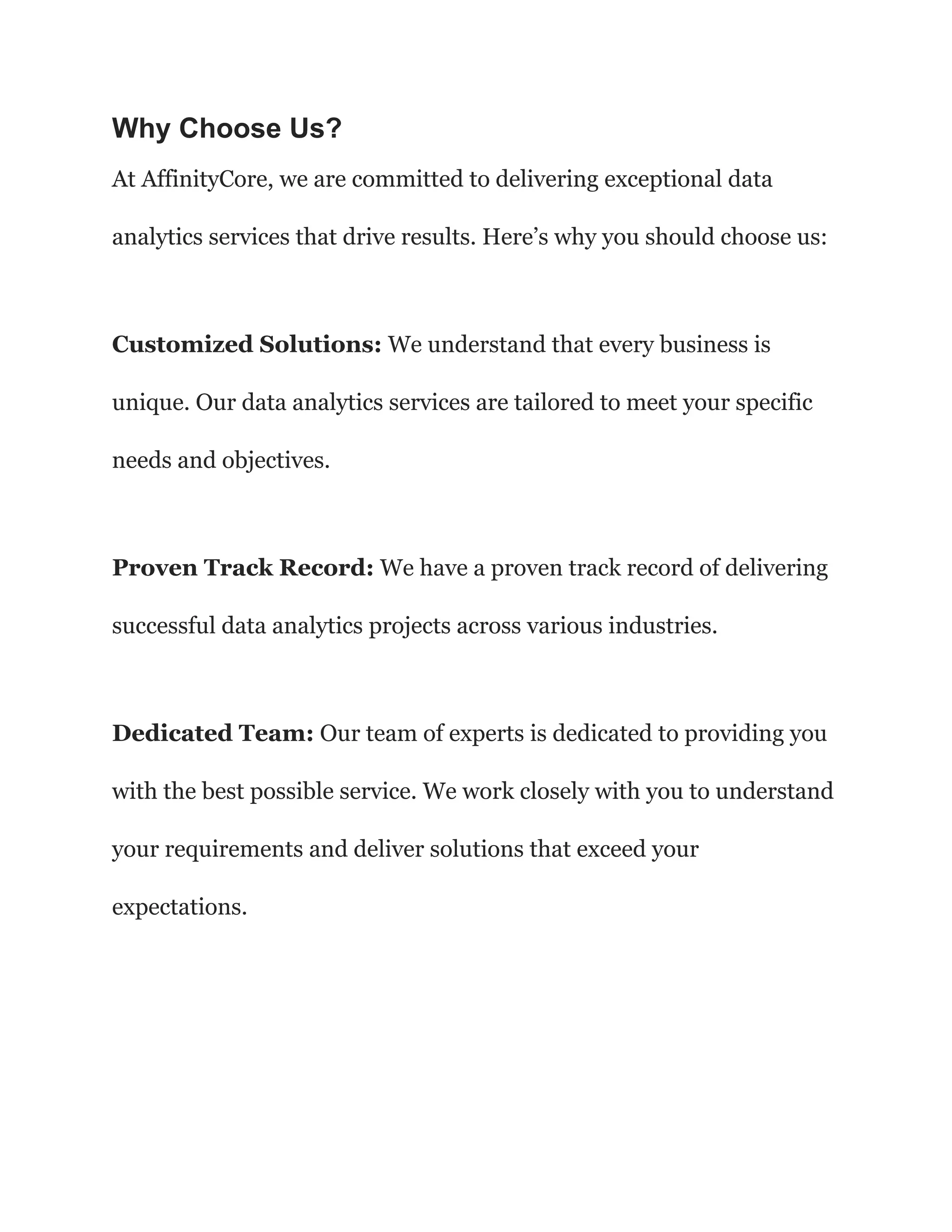 Why Choose Us?
At AffinityCore, we are committed to delivering exceptional data
analytics services that drive results. Here’s why you should choose us:
Customized Solutions: We understand that every business is
unique. Our data analytics services are tailored to meet your specific
needs and objectives.
Proven Track Record: We have a proven track record of delivering
successful data analytics projects across various industries.
Dedicated Team: Our team of experts is dedicated to providing you
with the best possible service. We work closely with you to understand
your requirements and deliver solutions that exceed your
expectations.
 