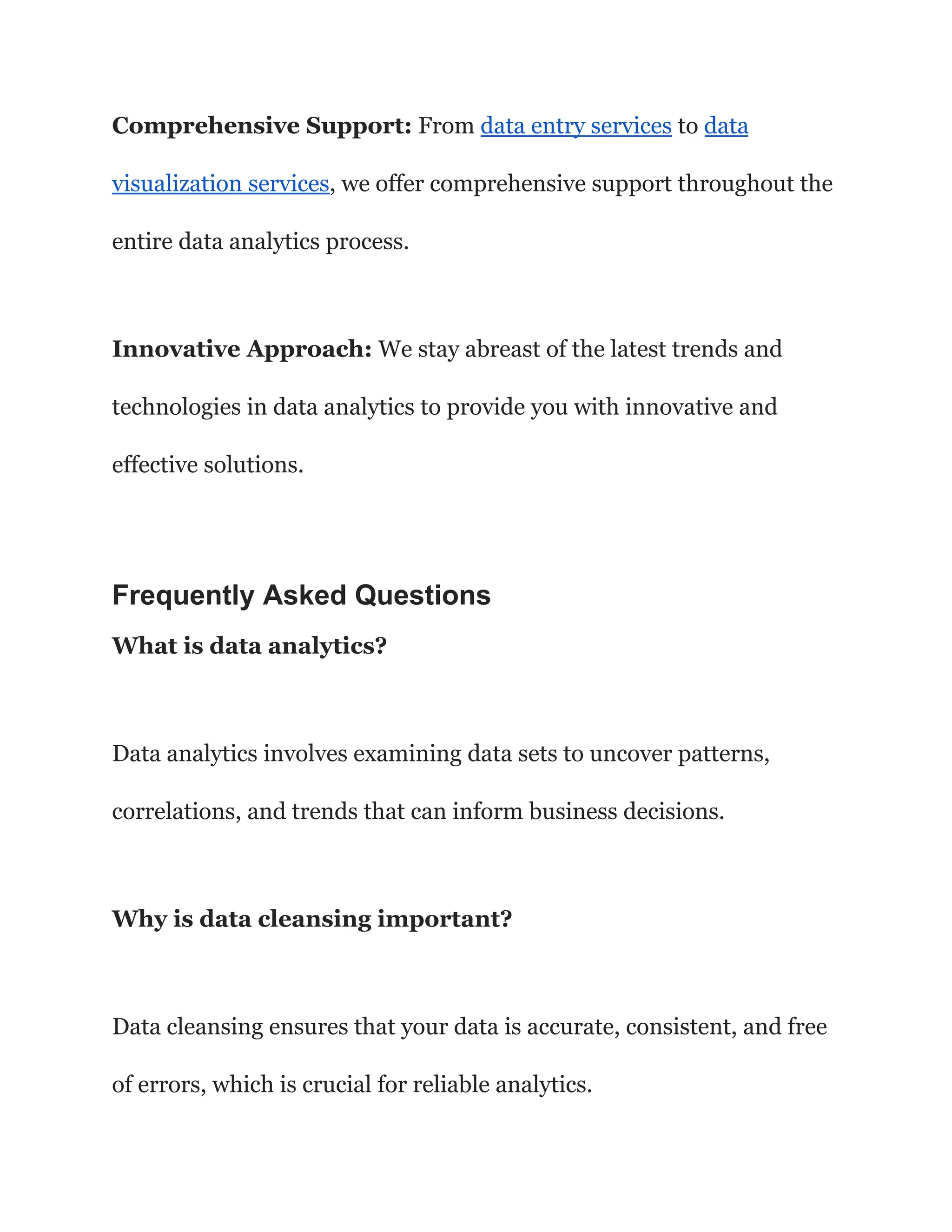 Comprehensive Support: From data entry services to data
visualization services, we offer comprehensive support throughout the
entire data analytics process.
Innovative Approach: We stay abreast of the latest trends and
technologies in data analytics to provide you with innovative and
effective solutions.
Frequently Asked Questions
What is data analytics?
Data analytics involves examining data sets to uncover patterns,
correlations, and trends that can inform business decisions.
Why is data cleansing important?
Data cleansing ensures that your data is accurate, consistent, and free
of errors, which is crucial for reliable analytics.
 
