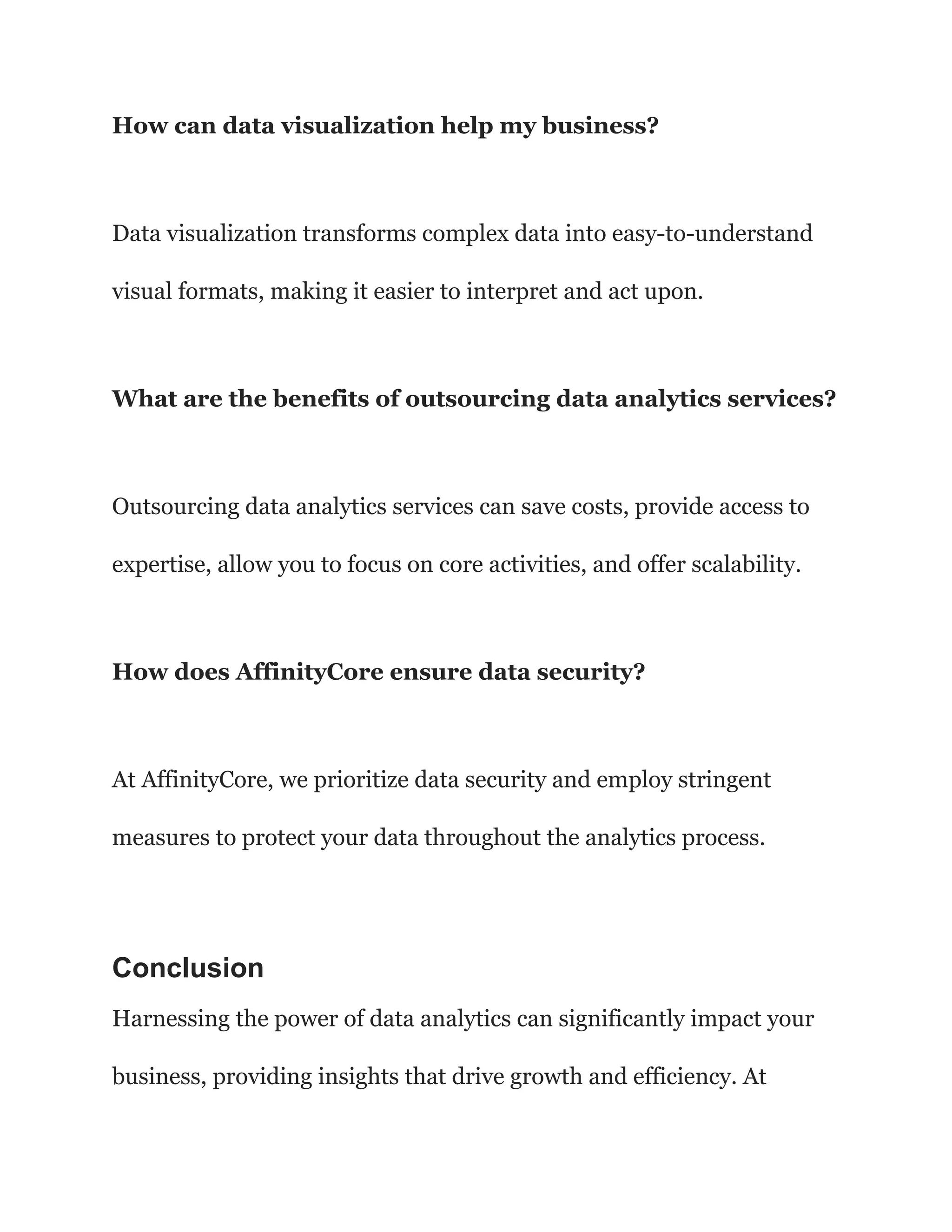How can data visualization help my business?
Data visualization transforms complex data into easy-to-understand
visual formats, making it easier to interpret and act upon.
What are the benefits of outsourcing data analytics services?
Outsourcing data analytics services can save costs, provide access to
expertise, allow you to focus on core activities, and offer scalability.
How does AffinityCore ensure data security?
At AffinityCore, we prioritize data security and employ stringent
measures to protect your data throughout the analytics process.
Conclusion
Harnessing the power of data analytics can significantly impact your
business, providing insights that drive growth and efficiency. At
 