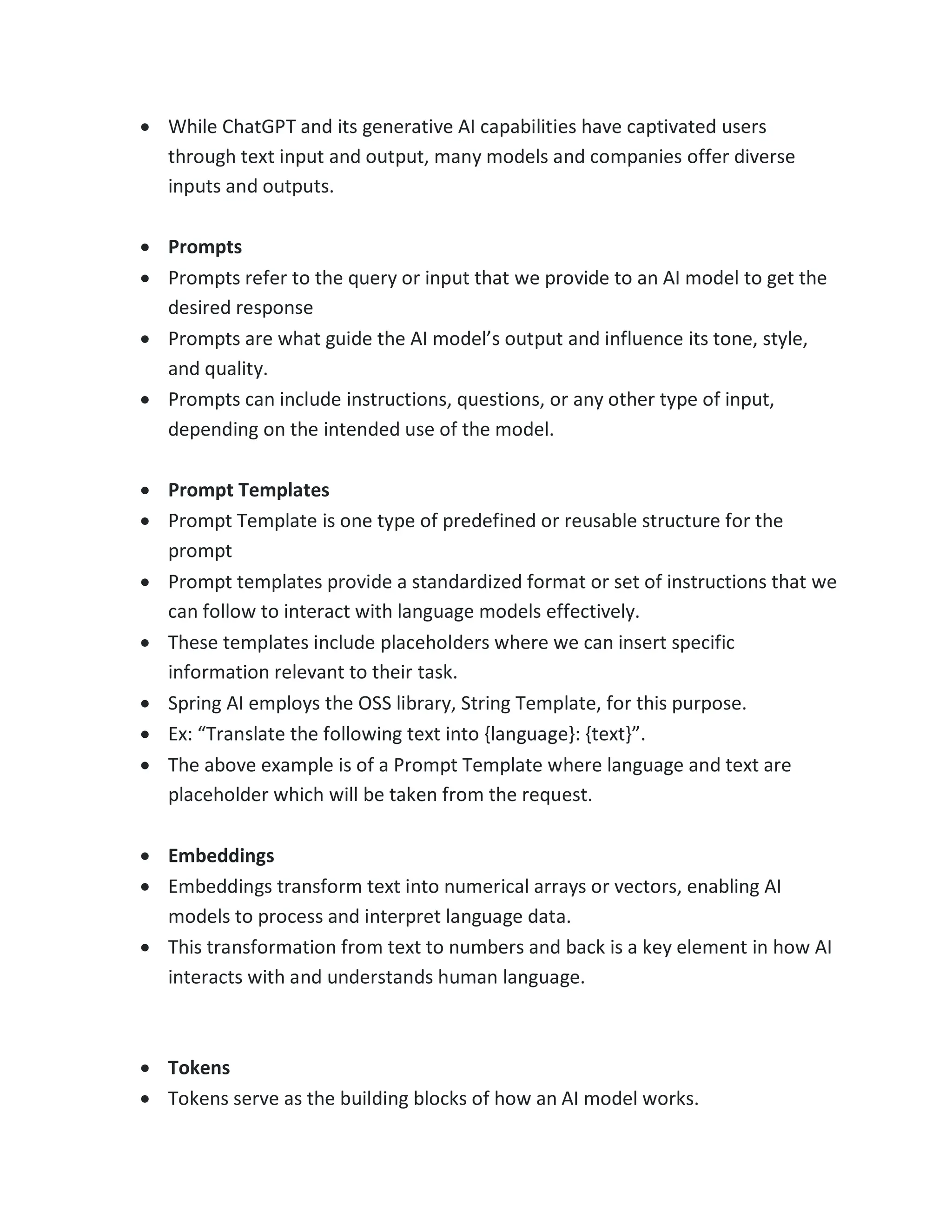 • While ChatGPT and its generative AI capabilities have captivated users
through text input and output, many models and companies offer diverse
inputs and outputs.
• Prompts
• Prompts refer to the query or input that we provide to an AI model to get the
desired response
• Prompts are what guide the AI model’s output and influence its tone, style,
and quality.
• Prompts can include instructions, questions, or any other type of input,
depending on the intended use of the model.
• Prompt Templates
• Prompt Template is one type of predefined or reusable structure for the
prompt
• Prompt templates provide a standardized format or set of instructions that we
can follow to interact with language models effectively.
• These templates include placeholders where we can insert specific
information relevant to their task.
• Spring AI employs the OSS library, String Template, for this purpose.
• Ex: “Translate the following text into {language}: {text}”.
• The above example is of a Prompt Template where language and text are
placeholder which will be taken from the request.
• Embeddings
• Embeddings transform text into numerical arrays or vectors, enabling AI
models to process and interpret language data.
• This transformation from text to numbers and back is a key element in how AI
interacts with and understands human language.
• Tokens
• Tokens serve as the building blocks of how an AI model works.
 