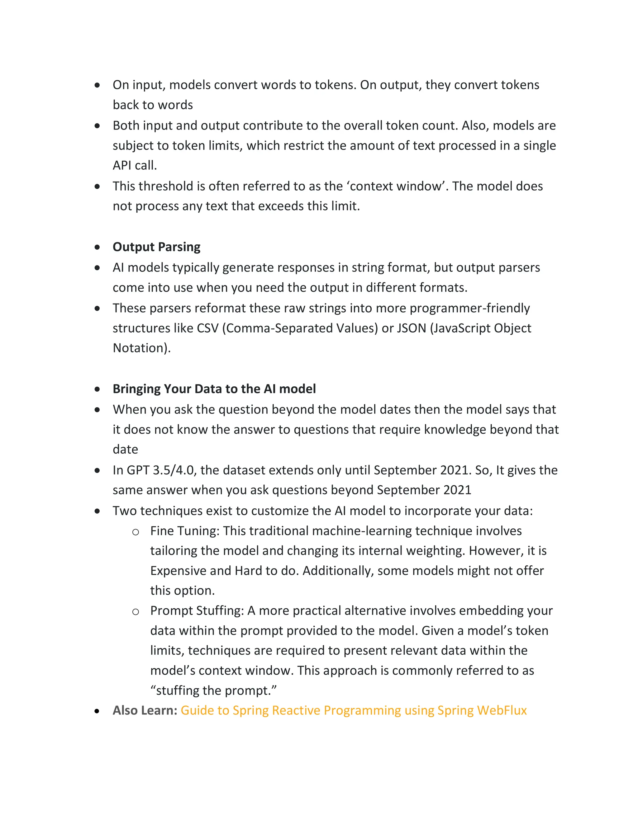 • On input, models convert words to tokens. On output, they convert tokens
back to words
• Both input and output contribute to the overall token count. Also, models are
subject to token limits, which restrict the amount of text processed in a single
API call.
• This threshold is often referred to as the ‘context window’. The model does
not process any text that exceeds this limit.
• Output Parsing
• AI models typically generate responses in string format, but output parsers
come into use when you need the output in different formats.
• These parsers reformat these raw strings into more programmer-friendly
structures like CSV (Comma-Separated Values) or JSON (JavaScript Object
Notation).
• Bringing Your Data to the AI model
• When you ask the question beyond the model dates then the model says that
it does not know the answer to questions that require knowledge beyond that
date
• In GPT 3.5/4.0, the dataset extends only until September 2021. So, It gives the
same answer when you ask questions beyond September 2021
• Two techniques exist to customize the AI model to incorporate your data:
o Fine Tuning: This traditional machine-learning technique involves
tailoring the model and changing its internal weighting. However, it is
Expensive and Hard to do. Additionally, some models might not offer
this option.
o Prompt Stuffing: A more practical alternative involves embedding your
data within the prompt provided to the model. Given a model’s token
limits, techniques are required to present relevant data within the
model’s context window. This approach is commonly referred to as
“stuffing the prompt.”
• Also Learn: Guide to Spring Reactive Programming using Spring WebFlux
 