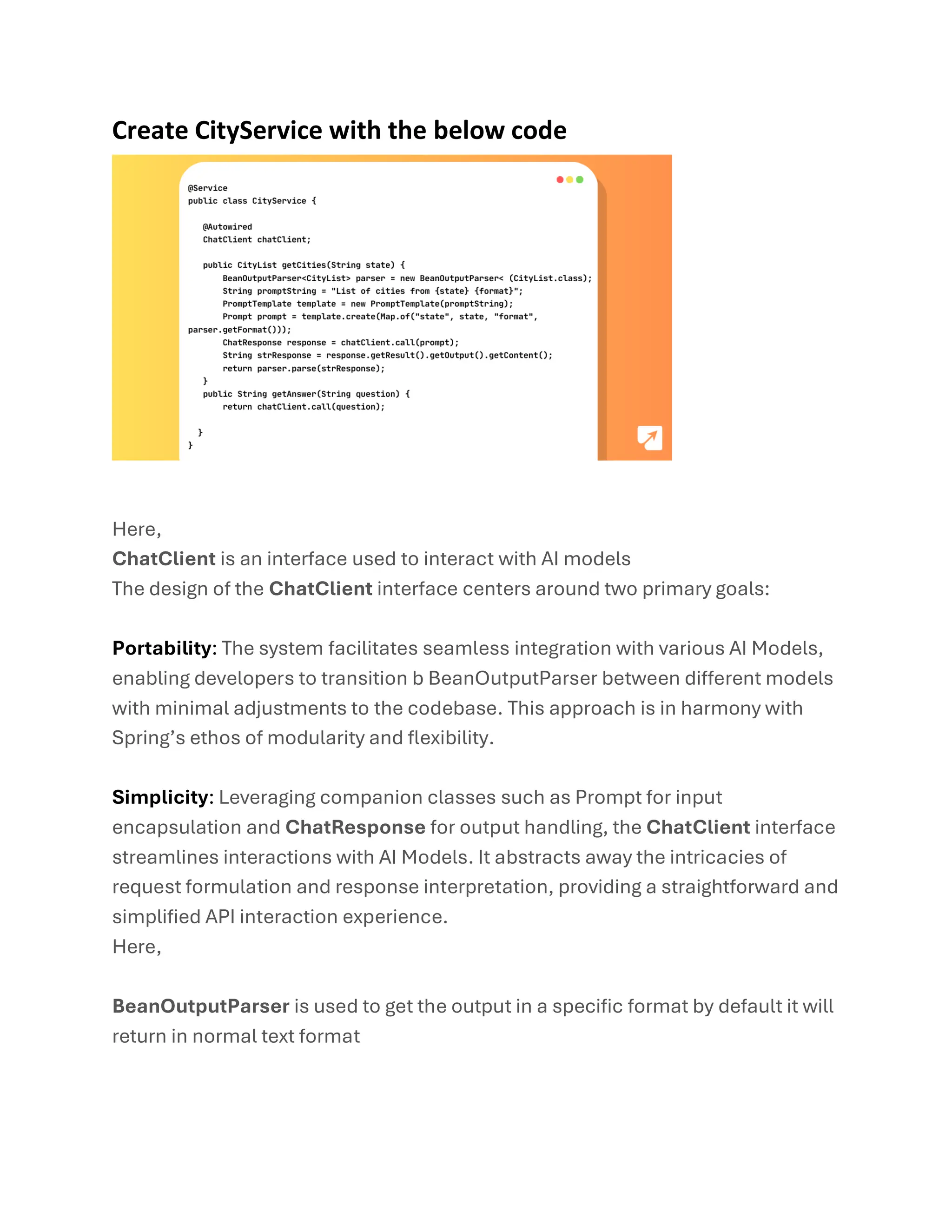 Create CityService with the below code
Here,
ChatClient is an interface used to interact with AI models
The design of the ChatClient interface centers around two primary goals:
Portability: The system facilitates seamless integration with various AI Models,
enabling developers to transition b BeanOutputParser between different models
with minimal adjustments to the codebase. This approach is in harmony with
Spring’s ethos of modularity and flexibility.
Simplicity: Leveraging companion classes such as Prompt for input
encapsulation and ChatResponse for output handling, the ChatClient interface
streamlines interactions with AI Models. It abstracts away the intricacies of
request formulation and response interpretation, providing a straightforward and
simplified API interaction experience.
Here,
BeanOutputParser is used to get the output in a specific format by default it will
return in normal text format
 