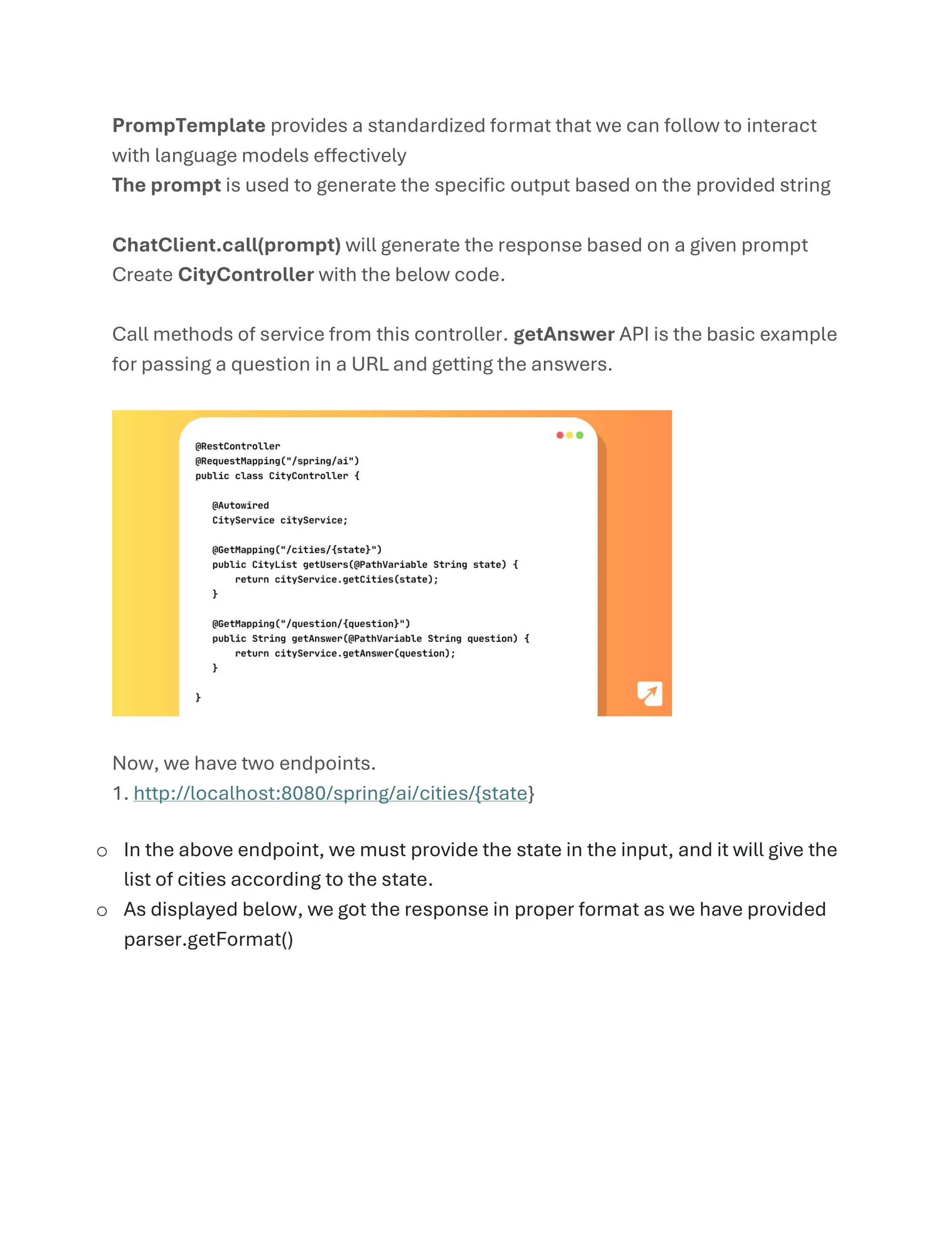 PrompTemplate provides a standardized format that we can follow to interact
with language models effectively
The prompt is used to generate the specific output based on the provided string
ChatClient.call(prompt) will generate the response based on a given prompt
Create CityController with the below code.
Call methods of service from this controller. getAnswer API is the basic example
for passing a question in a URL and getting the answers.
Now, we have two endpoints.
1. http://localhost:8080/spring/ai/cities/{state}
o In the above endpoint, we must provide the state in the input, and it will give the
list of cities according to the state.
o As displayed below, we got the response in proper format as we have provided
parser.getFormat()
 