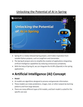 Unlocking the Potential of AI in Spring
• Spring AI is a newly released Spring project, and it takes inspiration from
notable Python projects, such as LangChain and LlamaIndex.
• The Spring AI project aims to simplify the creation of applications integrating
artificial intelligence capabilities by reducing unnecessary complexity.
• With the help of Spring AI, we can integrate the AI APIs (OpenAI) in the spring
applications.
• Artificial Intelligence (AI) Concept
• Model
• AI models are algorithms designed to process and generate information.
• These models can make predictions, images, text, or other outputs by learning
patterns and from large datasets
• There are many different types of AI models, and Each model is suited for the
specific use case
 