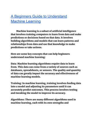 A Beginners Guide to Understand
Machine Learning
Machine learning is a subset of artificial intelligence
that involves training computers to learn from data and make
predictions or decisions based on that data. It involves
building algorithms and models that can learn patterns and
relationships from data and use that knowledge to make
predictions or take actions.
Here are some key concepts that can help beginners
understand machine learning:
Data: Machine learning algorithms require data to learn
from. This data can come from a variety of sources such as
databases, spreadsheets, or sensors. The quality and quantity
of data can greatly impact the accuracy and effectiveness of
machine learning models.
Training: In machine learning, training involves feeding data
into a model and adjusting its parameters until it can
accurately predict outcomes. This process involves testing
and tweaking the model to improve its accuracy.
Algorithms: There are many different algorithms used in
machine learning, each with its own strengths and
 