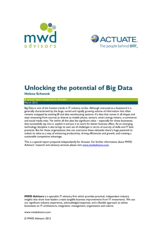 mwd
advisors




Unlocking the potential of Big Data
Helena Schwenk
A special report prepared for Actuate
March 2012
Big Data is one of the hottest trends in IT industry circles. Although overused as a buzzword it is
generally characterised by the large, varied and rapidly growing volume of information that often
remains untapped by existing BI and data warehousing systems. It’s data that comes in all shapes and
sizes emanating from sources as diverse as mobile phone, sensors, smart energy meters, e-commerce
and social media sites. Yet within all this data lies significant value – especially for those businesses
that successfully tap into it, exploit it and put it to work for better business effect. As an emerging
technology discipline it also brings its own set of challenges in terms of scarcity of skills and IT best
practices. But for those organisations that can overcome these obstacles there’s huge potential to
unlock its value as a way of enhancing productivity, driving efficiencies and growth, and creating a
sustainable competitive advantage.
This is a special report prepared independently for Actuate. For further information about MWD
Advisors’ research and advisory services please visit www.mwdadvisors.com.




MWD Advisors is a specialist IT advisory firm which provides practical, independent industry
insights that show how leaders create tangible business improvements from IT investments. We use
our significant industry experience, acknowledged expertise, and a flexible approach to advise
businesses on IT architecture, integration, management, organisation and culture.

www.mwdadvisors.com

© MWD Advisors 2012
 
