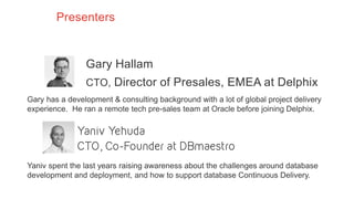 Presenters
Gary Hallam
CTO, Director of Presales, EMEA at Delphix
Gary has a development & consulting background with a lot of global project delivery
experience. He ran a remote tech pre-sales team at Oracle before joining Delphix.
Yaniv spent the last years raising awareness about the challenges around database
development and deployment, and how to support database Continuous Delivery.
 