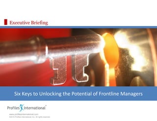 Executive Briefing




      Six Keys to Unlocking the Potential of Frontline Managers


www.profilesinternational.com
©2010 Profiles International, Inc. All rights reserved.
 