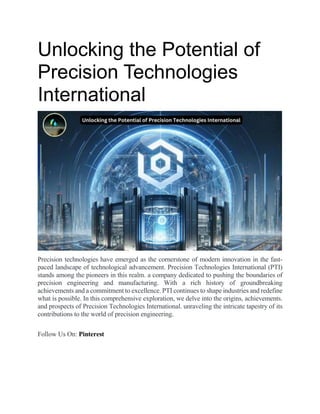 Unlocking the Potential of
Precision Technologies
International
Precision technologies have emerged as the cornerstone of modern innovation in the fast-
paced landscape of technological advancement. Precision Technologies International (PTI)
stands among the pioneers in this realm. a company dedicated to pushing the boundaries of
precision engineering and manufacturing. With a rich history of groundbreaking
achievements and a commitment to excellence. PTI continues to shape industries and redefine
what is possible. In this comprehensive exploration, we delve into the origins, achievements.
and prospects of Precision Technologies International. unraveling the intricate tapestry of its
contributions to the world of precision engineering.
Follow Us On: Pinterest
 