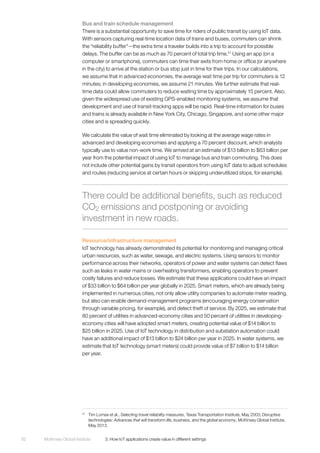 McKinsey Global Institute	 3. How IoT applications create value in different settings92
Bus and train schedule management
There is a substantial opportunity to save time for riders of public transit by using IoT data.
With sensors capturing real-time location data of trains and buses, commuters can shrink
the “reliability buffer”—the extra time a traveler builds into a trip to account for possible
delays. The buffer can be as much as 70 percent of total trip time.51
Using an app (on a
computer or smartphone), commuters can time their exits from home or office (or anywhere
in the city) to arrive at the station or bus stop just in time for their trips. In our calculations,
we assume that in advanced economies, the average wait time per trip for commuters is 12
minutes; in developing economies, we assume 21 minutes. We further estimate that real-
time data could allow commuters to reduce waiting time by approximately 15 percent. Also,
given the widespread use of existing GPS-enabled monitoring systems, we assume that
development and use of transit-tracking apps will be rapid. Real-time information for buses
and trains is already available in New York City, Chicago, Singapore, and some other major
cities and is spreading quickly.
We calculate the value of wait time eliminated by looking at the average wage rates in
advanced and developing economies and applying a 70 percent discount, which analysts
typically use to value non-work time. We arrived at an estimate of $13 billion to $63 billion per
year from the potential impact of using IoT to manage bus and train commuting. This does
not include other potential gains by transit operators from using IoT data to adjust schedules
and routes (reducing service at certain hours or skipping underutilized stops, for example).
Resource/infrastructure management
IoT technology has already demonstrated its potential for monitoring and managing critical
urban resources, such as water, sewage, and electric systems. Using sensors to monitor
performance across their networks, operators of power and water systems can detect flaws
such as leaks in water mains or overheating transformers, enabling operators to prevent
costly failures and reduce losses. We estimate that these applications could have an impact
of $33 billion to $64 billion per year globally in 2025. Smart meters, which are already being
implemented in numerous cities, not only allow utility companies to automate meter reading,
but also can enable demand-management programs (encouraging energy conservation
through variable pricing, for example), and detect theft of service. By 2025, we estimate that
80 percent of utilities in advanced-economy cities and 50 percent of utilities in developing-
economy cities will have adopted smart meters, creating potential value of $14 billion to
$25 billion in 2025. Use of IoT technology in distribution and substation automation could
have an additional impact of $13 billion to $24 billion per year in 2025. In water systems, we
estimate that IoT technology (smart meters) could provide value of $7 billion to $14 billion
per year.
51
	 Tim Lomax et al., Selecting travel reliability measures, Texas Transportation Institute, May 2003; Disruptive
technologies: Advances that will transform life, business, and the global economy, McKinsey Global Institute,
May 2013.
There could be additional benefits, such as reduced
CO2 emissions and postponing or avoiding
investment in new roads.
 