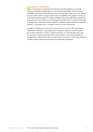99McKinsey Global Institute	 The Internet of Things: Mapping the value beyond the hype
Implications for stakeholders
Clearly, the prospect of substantial improvements in operating efficiency can benefit
shipping companies and other players in commercial transportation. This can improve
profitability and enhance customer service, but it can also lead to new forms of competitive
pressure, which could encourage further industry consolidation and greater economies of
scale. Businesses that depend on freight and delivery services are also likely to benefit from
lower prices and improved service, including gaining a better view of material flows through
the supply chain. Consumers would benefit from navigation systems that improve safety (on
railroads, for example) and from navigation-linked automotive applications.
In addition to addressing the data security issues that are common to IoT applications,
policy makers will need to make adjustments to regulatory regimes to accommodate
IoT in outside applications. Airlines, shipping companies, and railroads all operate under
the supervision of agencies that set rules for safe operation, which include regulations
mandating how railroad tracks, trains, and aircraft are maintained. In many cases, shifting to
condition-based maintenance will require the involvement of regulators.
 