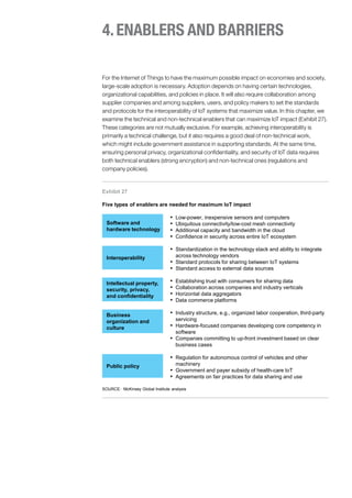 4.ENABLERS AND BARRIERS
For the Internet of Things to have the maximum possible impact on economies and society,
large-scale adoption is necessary. Adoption depends on having certain technologies,
organizational capabilities, and policies in place. It will also require collaboration among
supplier companies and among suppliers, users, and policy makers to set the standards
and protocols for the interoperability of IoT systems that maximize value. In this chapter, we
examine the technical and non-technical enablers that can maximize IoT impact (Exhibit 27).
These categories are not mutually exclusive. For example, achieving interoperability is
primarily a technical challenge, but it also requires a good deal of non-technical work,
which might include government assistance in supporting standards. At the same time,
ensuring personal privacy, organizational confidentiality, and security of IoT data requires
both technical enablers (strong encryption) and non-technical ones (regulations and
company policies).
Exhibit 27
Five types of enablers are needed for maximum IoT impact
SOURCE: McKinsey Global Institute analysis
Software and
hardware technology
▪ Low-power, inexpensive sensors and computers
▪ Ubiquitous connectivity/low-cost mesh connectivity
▪ Additional capacity and bandwidth in the cloud
▪ Confidence in security across entire IoT ecosystem
Interoperability
▪ Standardization in the technology stack and ability to integrate
across technology vendors
▪ Standard protocols for sharing between IoT systems
▪ Standard access to external data sources
Intellectual property,
security, privacy,
and confidentiality
▪ Establishing trust with consumers for sharing data
▪ Collaboration across companies and industry verticals
▪ Horizontal data aggregators
▪ Data commerce platforms
Business
organization and
culture
▪ Industry structure, e.g., organized labor cooperation, third-party
servicing
▪ Hardware-focused companies developing core competency in
software
▪ Companies committing to up-front investment based on clear
business cases
Public policy
▪ Regulation for autonomous control of vehicles and other
machinery
▪ Government and payer subsidy of health-care IoT
▪ Agreements on fair practices for data sharing and use
 