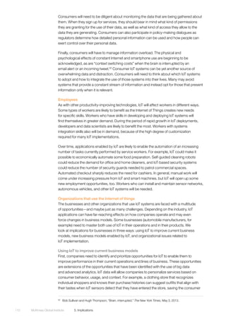 McKinsey Global Institute	 5. Implications110
Consumers will need to be diligent about monitoring the data that are being gathered about
them. When they sign up for services, they should bear in mind what kind of permissions
they are granting for the use of their data, as well as what kind of access they allow to the
data they are generating. Consumers can also participate in policy-making dialogues as
regulators determine how detailed personal information can be used and how people can
exert control over their personal data.
Finally, consumers will have to manage information overload. The physical and
psychological effects of constant Internet and smartphone use are beginning to be
acknowledged, as are “context switching costs” when the brain is interrupted by an
email alert or an incoming tweet.60
Consumer IoT systems can be yet another source of
overwhelming data and distraction. Consumers will need to think about which IoT systems
to adopt and how to integrate the use of those systems into their lives. Many may avoid
systems that provide a constant stream of information and instead opt for those that present
information only when it is relevant.
Employees
As with other productivity-improving technologies, IoT will affect workers in different ways.
Some types of workers are likely to benefit as the Internet of Things creates new needs
for specific skills. Workers who have skills in developing and deploying IoT systems will
find themselves in greater demand. During the period of rapid growth in IoT deployments,
developers and data scientists are likely to benefit the most. Workers with systems
integration skills also will be in demand, because of the high degree of customization
required for many IoT implementations.
Over time, applications enabled by IoT are likely to enable the automation of an increasing
number of tasks currently performed by service workers. For example, IoT could make it
possible to economically automate some food preparation. Self-guided cleaning robots
could reduce the demand for office and home cleaners, and IoT-based security systems
could reduce the number of security guards needed to patrol commercial spaces.
Automated checkout sharply reduces the need for cashiers. In general, manual work will
come under increasing pressure from IoT and smart machines, but IoT will open up some
new employment opportunities, too. Workers who can install and maintain sensor networks,
autonomous vehicles, and other IoT systems will be needed.
Organizations that use the Internet of things
The businesses and other organizations that use IoT systems are faced with a multitude
of opportunities—and maybe just as many challenges. Depending on the industry, IoT
applications can have far-reaching effects on how companies operate and may even
force changes in business models. Some businesses (automobile manufacturers, for
example) need to master both use of IoT in their operations and in their products. We
look at implications for businesses in three ways: using IoT to improve current business
models, new business models enabled by IoT, and organizational issues related to
IoT implementation.
Using IoT to improve current business models
First, companies need to identify and prioritize opportunities for IoT to enable them to
improve performance in their current operations and lines of business. These opportunities
are extensions of the opportunities that have been identified with the use of big data
and advanced analytics. IoT data will allow companies to personalize services based on
consumer behavior, usage, and context. For example, a clothing store that recognizes
individual shoppers and knows their purchase histories can suggest outfits that align with
their tastes when IoT sensors detect that they have entered the store, saving the consumer
60
	 Bob Sullivan and Hugh Thompson, “Brain, interrupted,” The New York Times, May 3, 2013.
 