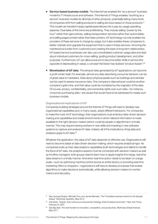 113McKinsey Global Institute	 The Internet of Things: Mapping the value beyond the hype
ƒƒ Service-based business models. The Internet has enabled the “as a service” business
model for IT infrastructure and software. The Internet of Things enables “anything as a
service” business models for all kinds of other products, potentially letting many kinds
of companies shift from selling products to selling services based on those products.61
This model can transform large capital expenditures into a pay-by-usage operating
expense. Examples of this trend are proliferating. They include selling “power by the
hour” rather than gas turbines, selling transportation services rather than automobiles,
and selling pages printed rather than laser printers. IoT technology not only enables the
providers of these services to charge by usage, but it also enables these companies to
better maintain and upgrade the equipment that is used in these services, removing the
maintenance burden from customers and creating the basis of long-term relationships.
IoT-based service businesses can also use consolidated customer usage data and data
about individual customers for cross-selling, guiding product development, and other
purposes. Furthermore, IoT can allow products to become better while in service (the
opposite of depreciating in value), a concept Hal Varian has dubbed “product kaizen”.62
ƒƒ Monetization of IoT data. The exhaust data generated by IoT applications can become
a profit center itself. For example, almost any data describing consumer behavior can be
of great value to marketers. Data about physical assets such as buildings and vehicles
can be used to assess insurance risks. One company’s data exhaust could be another
company’s gold mine, and that value could be monetized by the originator of the data.
Of course, privacy, confidentiality, and ownership rights over such data—for instance,
consumer purchasing data—are issues that would have to be addressed to create such
business models.
Organizational implications of IoT
Companies building strategies around the Internet of Things will need to develop new
organizational capabilities and, in many cases, adopt different behaviors. For companies
to make the most of IoT technology, their organizations must embrace data-driven decision
making and capabilities and create environments in which relevant information is made
available to the right decision makers (which could be people or algorithms) in a timely
manner. This may require training workers in new skills and investing in new software
systems to capture and analyze IoT data. Indeed, all of the implications of big data and
analytics apply to IoT data.63
Whatever the application, the value of IoT data depends on effective use. Organizations will
need to become adept at data-driven decision making, which requires analytical rigor. As
companies build up their data analytics capabilities (both technologies and talent) to handle
the flood of IoT data, the analytics experts must be connected with decision makers as well
as frontline managers; both groups need to learn how to apply insights from large, real-time
data streams in a timely manner. And when real-time action needs to be taken on a large
scale—such as optimizing machine control across an entire factory or providing real-time
marketing offers to shoppers—organizations will have to develop processes that enable
algorithms to make decisions automatically, while allowing decision makers to monitor
metrics and set policy.
61
	 See Jacques Bughin, Michael Chui, and James Manyika, “Ten IT-enabled business trends for the decade
ahead,” McKinsey Quarterly, May 2013.
62
	 Hal Varian, “Kaizen, that continuous improvement strategy, finds its ideal environment,” New York Times,
February 8, 2007.
63
	See Big data: The next frontier for innovation, competition, and productivity, McKinsey Global Institute,
May 2011.
 