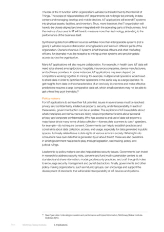 McKinsey Global Institute	 5. Implications114
The role of the IT function within organizations will also be transformed by the Internet of
Things. The scope of responsibilities of IT departments will no longer be primarily in data
centers and managing desktop and mobile devices. IoT applications will extend IT systems
into physical assets, facilities, and inventory. Thus, more than ever, the IT organization will
have to be closely aligned and even integrated with the operating parts of the business. And
the metrics of success for IT will have to measure more than technology, extending to the
performance of the business itself.
Synthesizing data from different sources will take more than interoperable systems (not a
given); it will also require collaboration among leaders and teams in different parts of the
organization. Owners of various IT systems (chief financial officers and chief marketing
officers, for example) must be receptive to linking up their systems and providing data
access across the organization.
Many IoT applications will also require collaboration. For example, in health care, IoT data will
need to be shared among doctors, hospitals, insurance companies, device manufacturers,
and software providers. In some instances, IoT applications may even depend on
competitors working together. In mining, for example, multiple small operators would need
to share data in order to optimize their operations in the same way as a large operator. To
get insights from data on the characteristics of an ore body in one mine and make effective
predictions requires a large comparative data set, which small operators may not be able to
get unless they pool their data.64
Policy makers
For IoT applications to achieve their full potential, issues in several areas must be resolved:
privacy and confidentiality, intellectual property, security, and interoperability. In each of
these areas, government action can be an enabler. The explosion of IoT-based data about
what companies and consumers are doing raises important concerns about personal
privacy and corporate confidentiality. Who has access to and use of data will become a
major issue since many forms of data collection—license plate scanners to catch speeders,
for example—do not require consent. Governments can help to establish practices and
constraints about data collection, access, and usage, especially for data generated in public
spaces. A closely related issue is data rights of various actors in society. What rights do
consumers have over data that is generated by or about them? These are also questions
in which government has a role to play, through legislation, rule making, policy, and
judicial rulings.
Leadership by policy makers can also help address security issues. Governments can invest
in research to address security risks, convene and fund multi-stakeholder centers to set
standards and share information, model good security practices, and craft thoughtful rules
to encourage security management and punish bad actors. Finally, governments and other
policy-making organizations, such as industry groups, can encourage and support the
development of standards that will enable interoperability of IoT devices and systems.
64
	See Open data: Unlocking innovation and performance with liquid information, McKinsey Global Institute,
October 2013.
 