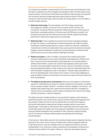 119McKinsey Global Institute	 The Internet of Things: Mapping the value beyond the hype
Bases of competition for IoT technology suppliers
For companies to establish a market presence and maintain share over the long term, they
will need to understand how their strategies and strengths fit within the three phases of the
industry evolution. Across these three phases are at least four distinct bases of competition
that can lead to disproportionately large value capture opportunities for individual
companies: distinctive technology, distinctive data, technology platforms, and the ability to
provide complete solutions.
ƒƒ Distinctive technology. For broad adoption of IoT technology, several basic
technologies are needed, such as low-cost, low-power sensors and low-cost
connectivity. Companies that have proprietary intellectual property in these areas can
build strong, sustainable positions. In the same way that ARM was successful in the
smartphone era because of its distinctive low-power chipsets, players that develop
distinctive IoT-relevant technology will be at an advantage.
ƒƒ Distinctive data. There is significant promise for the owners of valuable proprietary
IoT data. For instance, a manufacturer of industrial equipment can collect hundreds
of terabytes of streaming data daily from sensors used by its customers, enabling the
manufacturer to identify anomalies before they cause equipment shutdowns and power
outages, and also enabling the manufacturer to provide predictive maintenance that
others with less access to data would be challenged to provide.
ƒƒ Platform providers. In other IT markets, companies have created broad-based
software-enabled platforms upon which third parties build applications. Platforms are
also a means to provide interoperability among applications. A successful platform
exhibits network effects, as each new customer and application adds value for all of
the others. Successful platforms also tend to tie the customer to the platform provider,
because adopting the platform makes it easy for the customer to take advantage of the
entire ecosystem of applications built on the platform. However, large-scale platforms
tend to be developed later in the evolution of an industry. It can be quite challenging to
scale up platforms before a critical mass of successful use cases and solutions (see next
item) has developed.
ƒƒ The ability to provide end-to-end solutions. Because of the degree of customization
required to create effective IoT systems in specific industries and companies, companies
that can supply complete “solutions”—hardware, software, installation, and service—can
establish deep relationships with customers that would be difficult for competitors to
interrupt. End-to-end suppliers could be makers of equipment that uses IoT technology,
software companies, or systems integrators.
The ability to provide complete solutions is one way that IoT suppliers could maintain or
expand their position, even as the industry matures and their original advantages become
less powerful. Indeed, the shift of value to software does not mean that companies
that would traditionally be categorized as hardware suppliers will be at a permanent
disadvantage—if they begin to craft solutions that include other parts of the value chain.
Increasingly, equipment suppliers are incorporating IoT capabilities in their products and
acting as software developers and consultants for their customers, thereby providing
end-to-end solutions. Similarly, software players are expanding their offerings to
include hardware.
In the near term, there will be a premium for providing complex systems integration services,
because of the custom nature of many IoT deployments. Systems integration skills are
in high demand by IoT users and will likely remain so. Despite some efforts to promote
interoperability, it is an extremely complex undertaking to bring together the devices and
software that are needed in IoT systems. Moreover, customers need systems that are
 