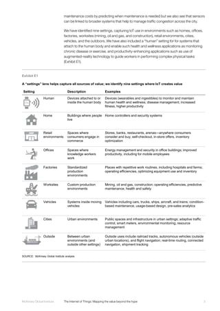 3McKinsey Global Institute	 The Internet of Things: Mapping the value beyond the hype
maintenance costs by predicting when maintenance is needed but we also see that sensors
can be linked to broader systems that help to manage traffic congestion across the city.
We have identified nine settings, capturing IoT use in environments such as homes, offices,
factories, worksites (mining, oil and gas, and construction), retail environments, cities,
vehicles, and the outdoors. We have also included a “human” setting for for systems that
attach to the human body and enable such health and wellness applications as monitoring
chronic disease or exercise, and productivity-enhancing applications such as use of
augmented-reality technology to guide workers in performing complex physical tasks
(Exhibit E1).
Exhibit E1
A “settings” lens helps capture all sources of value; we identify nine settings where IoT creates value
SOURCE: McKinsey Global Institute analysis
Setting Description Examples
Human Devices attached to or
inside the human body
Devices (wearables and ingestibles) to monitor and maintain
human health and wellness; disease management, increased
fitness, higher productivity
Home Buildings where people
live
Home controllers and security systems
Retail
environments
Spaces where
consumers engage in
commerce
Stores, banks, restaurants, arenas—anywhere consumers
consider and buy; self-checkout, in-store offers, inventory
optimization
Offices Spaces where
knowledge workers
work
Energy management and security in office buildings; improved
productivity, including for mobile employees
Factories Standardized
production
environments
Places with repetitive work routines, including hospitals and farms;
operating efficiencies, optimizing equipment use and inventory
Worksites Custom production
environments
Mining, oil and gas, construction; operating efficiencies, predictive
maintenance, health and safety
Vehicles Systems inside moving
vehicles
Vehicles including cars, trucks, ships, aircraft, and trains; condition-
based maintenance, usage-based design, pre-sales analytics
Cities Urban environments Public spaces and infrastructure in urban settings; adaptive traffic
control, smart meters, environmental monitoring, resource
management
Outside Between urban
environments (and
outside other settings)
Outside uses include railroad tracks, autonomous vehicles (outside
urban locations), and flight navigation; real-time routing, connected
navigation, shipment tracking
 