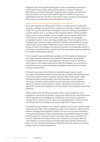 McKinsey Global Institute	 5. Implications120
designed for their vertical markets (clothing store chains, for example) and customized
for their specific needs. Today, creating industry-specific or custom IoT systems is
labor-intensive and costly. By offering an integrated solution, suppliers can satisfy many
customers’ desire not to have to piece together solutions themselves (though some
sophisticated buyers will). Over time, as the industry matures, we expect more packaged
vertical solutions and large-scale horizontal platforms to take hold.
Where and how to compete: Horizontal and vertical expertise
As companies develop IoT offerings, they will need to consider where to compete (what
industries or settings to serve) and how to compete (which hardware, software, and services
to offer). One issue that often arises is the degree to which their offerings should address
a specific “vertical” niche vs. providing a broad “horizontal” platform. Creating complete
vertical solutions requires integration across the value chain and a deep understanding
of the industry and setting in which the solution will be deployed. This necessitates
considerable investment, both in technology capability (even if done with partners) and in
knowledge of the industry and setting. Meanwhile, providing horizontal platforms requires
a critical mass of vertical solutions that satisfy specific customer needs in industries and
settings. For other IT technologies, there seems to have been a time-dependent element to
the evolution, as described above; a critical mass of vertical complete solutions is developed
first, and then scaled platforms develop.
For IoT suppliers to grow as effectively as possible, one of their greatest challenges will
be to understand which elements of a successful IoT implementation are applicable
across different industries and to what degree each vertical and customer will require
customization. For IoT suppliers attempting to refine their strategies, this comes down to
understanding what is similar (and therefore translatable) among industries and specific
customers and what differs.
As this point, we observe that while there are substantial opportunities for shared
technology and capabilities across customer industries, the ability to offer general-purpose
IoT software products is limited. Companies seeking to offer products across multiple
industries will need to either specialize in very basic technology, such as hardware or
connectivity, or develop industry expertise for each vertical they pursue as well as the
capacity to customize vertical products for specific submarkets and customers. The
opportunity for cross-vertical application of IoT technologies varies by the level of technology
(Exhibit 34).
While some elements of IoT software are easily shared—device management, data
management, and security, for example—using the same algorithms to interpret data across
different deployments is challenging. For example, even though many IoT applications
need algorithms to perform common tasks, such as detecting patterns in streams of data,
considerable tailoring is necessary to use the same algorithm in multiple contexts.
One widely used type of algorithm is for pattern recognition. This is basic to condition-based
maintenance and health monitoring applications, both of which depend on determining the
patterns in variables that are predictors of failure. The nuance driving these combinations
can require a high degree of subject matter expertise to accelerate the process of creating
predictive algorithms. Predicting the failure of an engine might require a combination of
pressure, temperature, and engine vibration data. A system that can issue an alert only
when readings on a mining truck are out of range might issue hundreds or thousands of
alerts in a month, rather than identifying the handful that, when they appear in combination,
indicate a need for preventive maintenance.
 