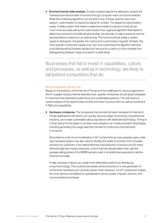 123McKinsey Global Institute	 The Internet of Things: Mapping the value beyond the hype
ƒƒ Emotion/mental state analysis. Emotion analysis algorithms attempt to analyze the
mental and emotional state of humans through computer vision and sound analysis.
While the underlying algorithms can be built on top of those used for vision and
speech, customization is required to adjust for context. The degree of customization
varies. A safety system that needs to determine merely if a person is tired can be
much more accurate with some customization than a general algorithm that needs to
determine someone’s broader emotional state, for example, to help a customer service
representative to respond in an optimal way. The more emotional states a system
needs to distinguish, the greater the nuance and customization required. Similarly, the
more specific a distinction needs to be, the more customized the algorithm will need
to be (distinguishing between excited and nervous for a casino is more complex than
distinguishing between happy and sad for a retail store).
What companies can do now
Based on the evolution of the Internet of Things and the challenges for various segments in
the IoT supplier industry that we describe here, supplier companies should adopt strategies
to maximize their potential to build strong and sustainable positions. This will require a
careful analysis of the opportunities and the time lines to pursue them as well as investment
in R&D and capabilities.
ƒƒ Hardware companies. The companies that provide the basic hardware for Internet of
Things applications will need to act quickly, become adept at providing comprehensive
solutions, and create sustainable value propositions with distinctive technology. Timing is
critical: being the first player to achieve mass adoption can create persistent advantages,
including generating the usage data that can lead to continuous improvements
in products.
Since there is a risk of commoditization in IoT components as mass adoption gets under
way, hardware players may also need to develop the ability to provide more complete
solutions for customers. Even well-positioned manufacturers of sensors and IoT chips
will eventually face margin pressures, a trend that has already taken hold, with the
average selling prices of the MEMS sensors used in smartphones expected to decline
9 percent annually.
Finally, hardware makers can create more defensible positions by developing
unique technology. This could be low-power semiconductors or a new generation of
connectivity hardware such as lower-power mesh networks. For IoT component makers,
the most obvious candidates for specialization are low-power chipsets, sensors, and
communications hardware.
Businesses that fail to invest in capabilities, culture,
and processes, as well as in technology, are likely to
fall behind competitors that do.
 