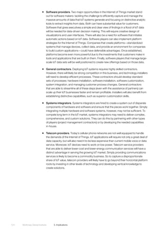 McKinsey Global Institute	 5. Implications124
ƒƒ Software providers. Two major opportunities in the Internet of Things market stand
out for software makers: tackling the challenge to efficiently capture and manage the
massive amounts of data that IoT systems generate and focusing on distinctive analytic
tools to extract insights from data. Both can have substantial value for customers.
Software that gives executives a simple and clear view of findings in a flood of IoT data
will be needed for data-driven decision making. This will require creative design of
visualizations and user interfaces. There will also be a need for software that initiates
automatic actions based on IoT data. Software players can also implement platform
strategies for the Internet of Things. Companies that create platforms—standardized
systems that manage devices, collect data, and provide an environment for companies
to build custom applications—could have defensible advantages. Once established,
platforms become even more powerful due to the investments that customers make in
tools and applications that are built on them. Finally, software players that manage large-
scale IoT data sets will be well positioned to create new offerings based on those data.
ƒƒ General contractors. Deploying IoT systems requires highly skilled contractors.
However, there will likely be strong competition in this business, and technology installers
will need to develop efficient processes. These contractors should develop standard
sets of processes: hardware installation, software installation, software customization,
system integration, and managing customer process changes. General contractors
that are able to streamline all of these steps (even with the assistance of partners) can
scale up their IoT businesses faster and remain profitable. Installers will also benefit from
establishing distinctive capabilities, such as superior customization skills.
ƒƒ Systems integrators. Systems integrators are hired to create a system out of disparate
components of hardware and software and ensure that the pieces work together. Simply
integrating multiple hardware and software systems, however, may not be sufficient. To
compete long term in the IoT market, systems integrators may need to deliver complex,
comprehensive, and custom solutions. They can do this by partnering with other types
of players (project management contractors) or by developing the needed capabilities
in-house.
ƒƒ Telecom providers. Today’s cellular phone networks are not well equipped to handle
the demands of the Internet of Things. IoT applications will require not only a great deal of
data capacity, but will also need it to be less expensive than current mobile voice or data
service. Moreover, IoT devices need to work on low power. Telecom service providers
that are able to deliver lower-cost and lower-energy communication services will have a
distinct advantage in serving the growing IoT market. Simply providing communications
services is likely to become a commodity business. So to capture a disproportionate
share of IoT value, telecom providers will likely have to go beyond their horizontal platform
roots by investing in other levels of technology and developing vertical knowledge to
create solutions.
 