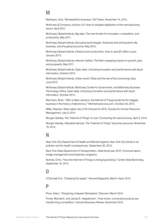 129McKinsey Global Institute	 The Internet of Things: Mapping the value beyond the hype
M
Matheson, Rob, “Moneyball for business,” MIT News, November 14, 2014.
McKinsey & Company, Industry 4.0: How to navigate digitization of the manufacturing
sector, April 2015.
McKinsey Global Institute, Big data: The next frontier for innovation, competition, and
productivity, May 2011.
McKinsey Global Institute, Disruptive technologies: Advances that will transform life,
business, and the global economy, May 2013.
McKinsey Global Institute, Infrastructure productivity: How to save $1 trillion a year,
January 2013.
McKinsey Global Institute, Internet matters: The Net’s sweeping impact on growth, jobs,
and prosperity, May 2011.
McKinsey Global Institute, Open data: Unlocking innovation and performance with liquid
information, October 2013.
McKinsey Global Institute, Urban world: Cities and the rise of the consuming class,
June 2012.
McKinsey Global Institute, McKinsey Center for Government, and McKinsey Business
Technology Office, Open data: Unlocking innovation and performance with liquid
information, October 2013.
Merchant, Brian, “With a trillion sensors, the Internet of Things would be the ‘biggest
business in the history of electronics,’” Motherboard.vice.com, October 29, 2013.
Miller, Stephen, Base salary rise of 3% forecast for 2015, Society for Human Resource
Management, July 9, 2014.
Morgan Stanley, The “Internet of Things” is now: Connecting the real economy, April 3, 2014.
Morgan Stanley, Wearable devices: The “Internet of Things” becomes personal, November
19, 2014.
N
New York City Department of Health and Mental Hygiene, New York City trends in air
pollution and its health consequences, September 26, 2013.
New York State Department of Transportation, State fiscal year 2012–13 annual report,
bridge management and inspection programs.
Nichols, Chris, “How the Internet of Things is changing banking,” Center State Bank blog,
September 16, 2014.
O
O’Donnell, Erin, “Cheating the reaper,” Harvard Magazine, March–April, 2013.
P
Piore, Adam, “Designing a Happier Workplace,” Discover, March 2014.
Porter, Michael E. and James E. Heppelmann, “How smart, connected products are
transforming competition,” Harvard Business Review, November 2014.
 