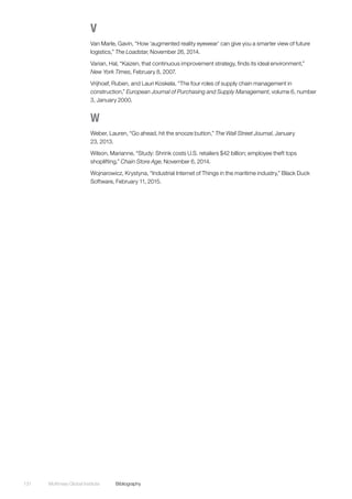 McKinsey Global Institute	Bibliography131
V
Van Marle, Gavin, “How ‘augmented reality eyewear’ can give you a smarter view of future
logistics,” The Loadstar, November 26, 2014.
Varian, Hal, “Kaizen, that continuous improvement strategy, finds its ideal environment,”
New York Times, February 8, 2007.
Vrijhoef, Ruben, and Lauri Koskela, “The four roles of supply chain management in
construction,” European Journal of Purchasing and Supply Management, volume 6, number
3, January 2000.
W
Weber, Lauren, “Go ahead, hit the snooze button,” The Wall Street Journal, January
23, 2013.
Wilson, Marianne, “Study: Shrink costs U.S. retailers $42 billion; employee theft tops
shoplifting,” Chain Store Age, November 6, 2014.
Wojnarowicz, Krystyna, “Industrial Internet of Things in the maritime industry,” Black Duck
Software, February 11, 2015.
 