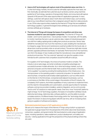 McKinsey Global Institute	 Executive summary6
ƒƒ Users of IoT technologies will capture most of the potential value over time. As
in other technology markets, the end customer ultimately captures the most value, we
find. Eventually, we estimate that customers (such as factory owners using machines
guided by IoT technology, operators of transportation fleets, and consumers) will capture
upwards of 90 percent of the value opportunities IoT applications generate. In many
settings, customers will capture value in both direct and indirect ways, such as being
able to buy more efficient machinery that is designed using IoT data from older products
in use. Of the value opportunities created by the Internet of Things that are available to
technology suppliers, in general the largest share will likely go to services and software
and less will likely go to hardware.
ƒƒ The Internet of Things will change the bases of competition and drive new
business models for user and supplier companies. The Internet of Things will
enable—and in some cases force—new business models. For example, with the ability
to monitor machines that are in use at customer sites, makers of industrial equipment
can shift from selling capital goods to selling their products as services. Sensor data
will tell the manufacturer how much the machinery is used, enabling the manufacturer
to charge by usage. Service and maintenance could be bundled into the hourly rate, or
all services could be provided under an annual contract. The service might also include
periodic upgrades (software downloads, for example). Performance from the machinery
can inform the design of new models and help the manufacturer cross-sell additional
products and services. This “as-a-service” approach can give the supplier a more
intimate tie with customers that competitors would find difficult to disrupt.
For suppliers of IoT technologies, the choice of business model is complex. The
industry is at an early stage, and what constitutes competitive advantage and
successful business models will evolve. As in other technology markets, such as
personal computers and the Internet itself, there could be three phases. In the first,
“arms suppliers” succeed by providing the building blocks of the infrastructure—the
microprocessor or the operating system in personal computers, for example. In the
second phase, companies build broadly scaled applications, such as online search
on the Internet. In the third phase, companies build adjacent businesses, such as
e-commerce on the Web. At the current stage in the evolution of the IoT industry, the
complexity of IoT systems, the limited capabilities of many customers to implement them,
and the need for interoperability and customization, provide opportunities for hardware,
software, and service providers (installers, systems integrators, and so on) to provide
“end-to-end” IoT solutions to meet specific needs. Over time, more “horizontal” platforms
might emerge. For IoT technology suppliers, the bases of competition will likely include
distinctive technology, distinctive data, software platforms, and the ability to provide
complete solutions. At different levels of technology (within the “technology stack”), we
expect the division of value among players will shift over time, with an increasing share
going to suppliers of software and analytics.
Estimated potential impact of IoT applications in 2025
We set out to measure the impact of the Internet of Things using a bottom-up approach.
Our goal was to gauge impact from the perspective of the entire value chain (businesses,
consumers, suppliers, and governments). We have looked at a wide range of application
types, including operations, sales enablement, product development, and safety and
security—viewing applications through the perspective of the physical settings where they
are used.
$3.7T
Maximum potential
value of IoT in the
factories setting
 